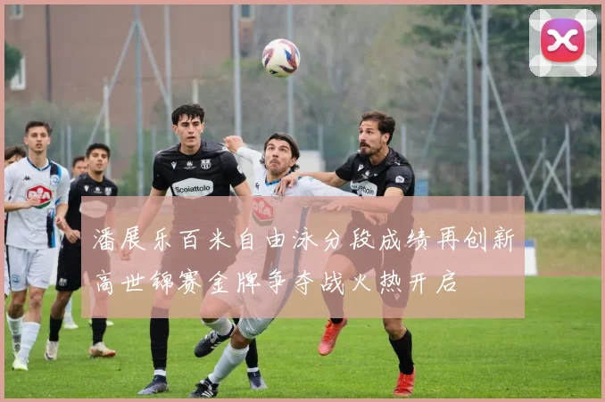 潘展乐百米自由泳分段成绩再创新高世锦赛金牌争夺战火热开启
